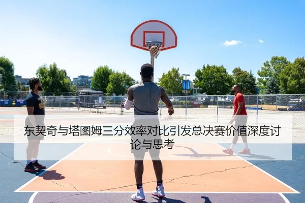 东契奇与塔图姆三分效率对比引发总决赛价值深度讨论与思考
