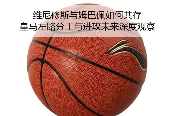 维尼修斯与姆巴佩如何共存 皇马左路分工与进攻未来深度观察